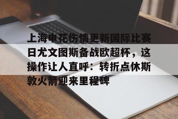 开云登录入口包含上海申花伤情更新国际比赛日尤文图斯备战欧超杯，这操作让人直呼：转折点休斯敦火箭迎来里程碑的词条